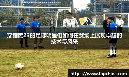 穿猎鹰23的足球明星们如何在赛场上展现卓越的技术与风采